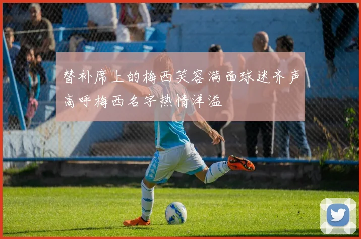 替补席上的梅西笑容满面球迷齐声高呼梅西名字热情洋溢