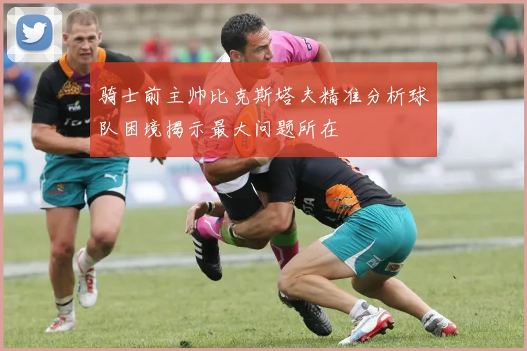 骑士前主帅比克斯塔夫精准分析球队困境揭示最大问题所在