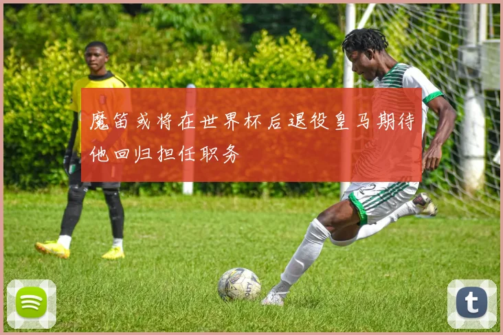 魔笛或将在世界杯后退役皇马期待他回归担任职务
