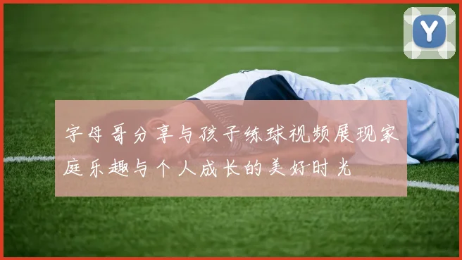 字母哥分享与孩子练球视频展现家庭乐趣与个人成长的美好时光