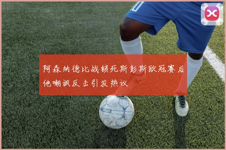 阿森纳德比战锁死斯彭斯欧冠赛后他嘲讽反击引发热议