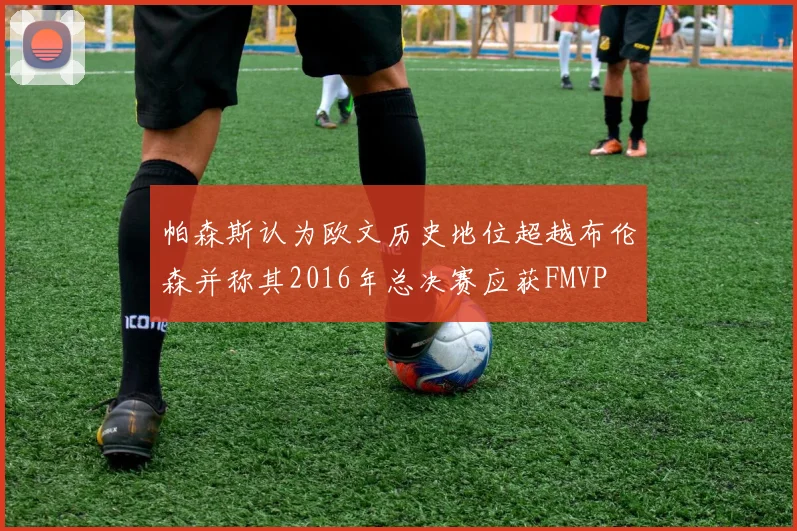 帕森斯认为欧文历史地位超越布伦森并称其2016年总决赛应获FMVP
