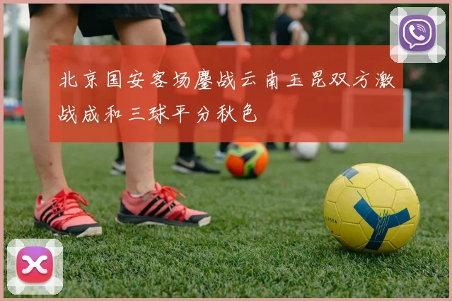 北京国安客场鏖战云南玉昆双方激战成和三球平分秋色