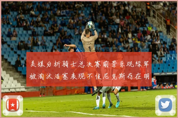 美媒分析骑士总决赛前景乐观绿军被淘汰活塞表现不佳尼克斯存在明显短板