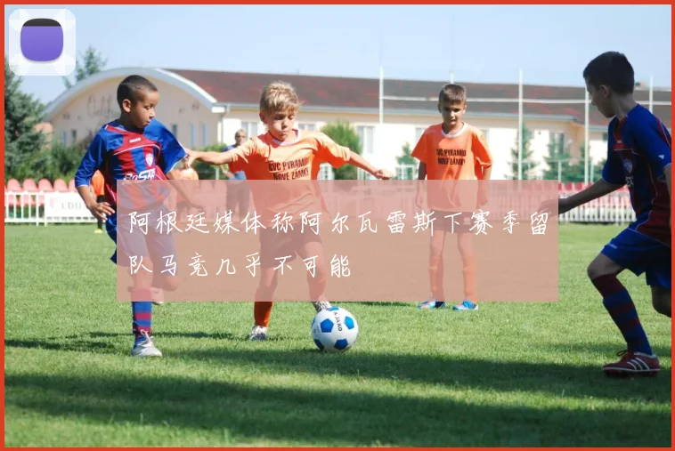 阿根廷媒体称阿尔瓦雷斯下赛季留队马竞几乎不可能