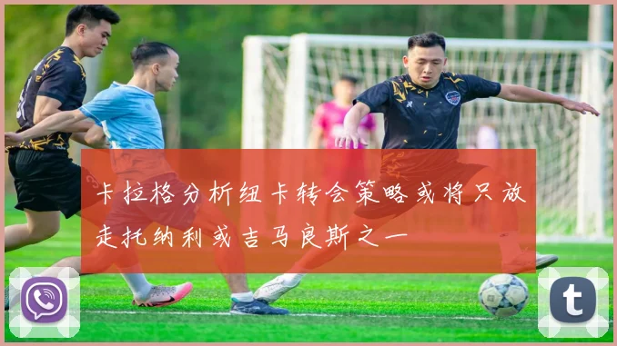卡拉格分析纽卡转会策略或将只放走托纳利或吉马良斯之一
