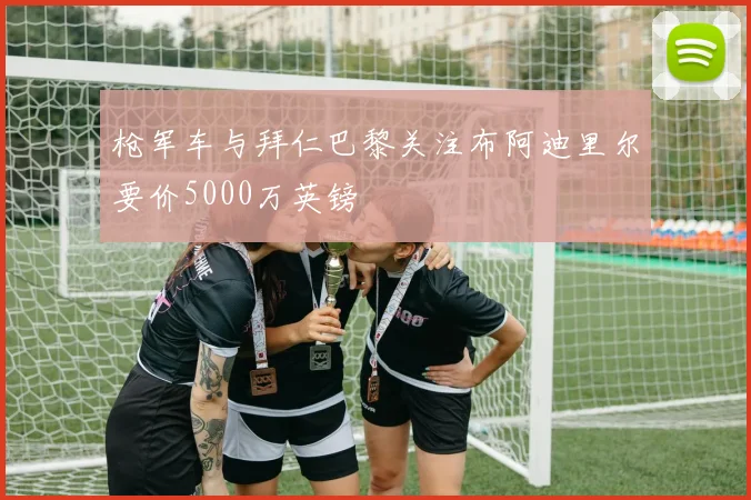 枪军车与拜仁巴黎关注布阿迪里尔要价5000万英镑
