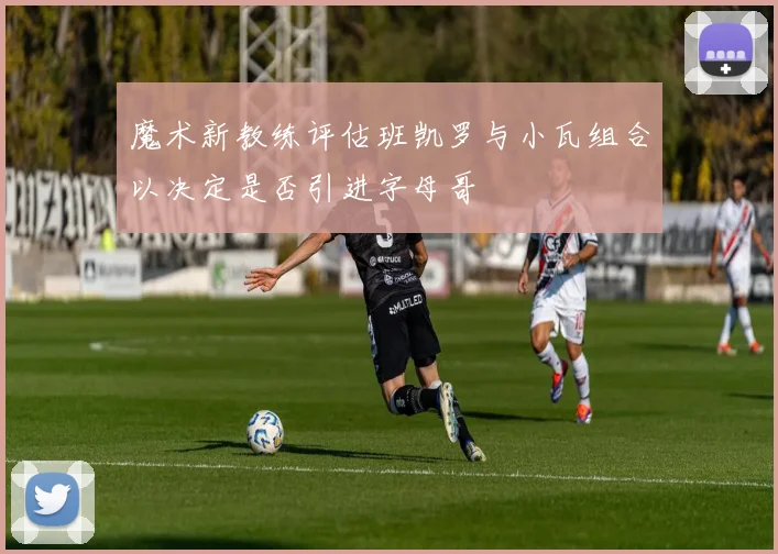 魔术新教练评估班凯罗与小瓦组合以决定是否引进字母哥