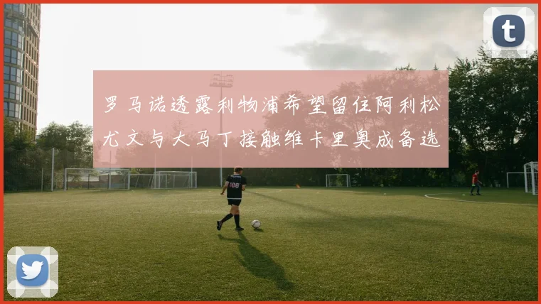 罗马诺透露利物浦希望留住阿利松尤文与大马丁接触维卡里奥成备选