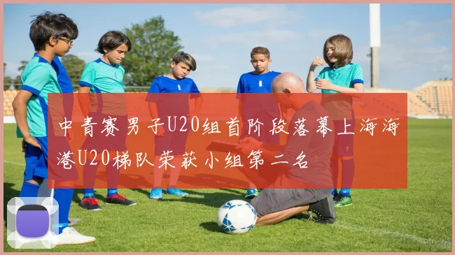 中青赛男子U20组首阶段落幕上海海港U20梯队荣获小组第二名
