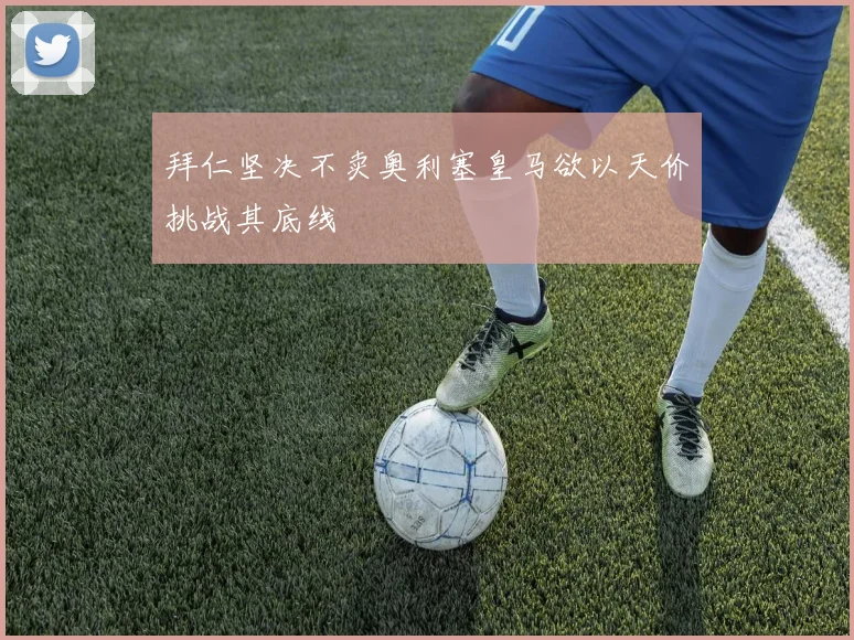 拜仁坚决不卖奥利塞皇马欲以天价挑战其底线