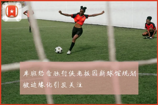 库班怒告独行侠老板因新球馆规划被边缘化引发关注