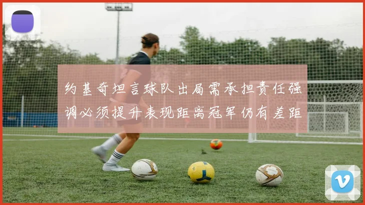 约基奇坦言球队出局需承担责任强调必须提升表现距离冠军仍有差距